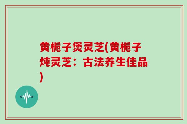黄栀子煲灵芝(黄栀子炖灵芝：古法养生佳品)