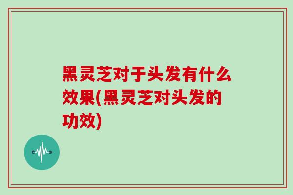 黑灵芝对于头发有什么效果(黑灵芝对头发的功效)