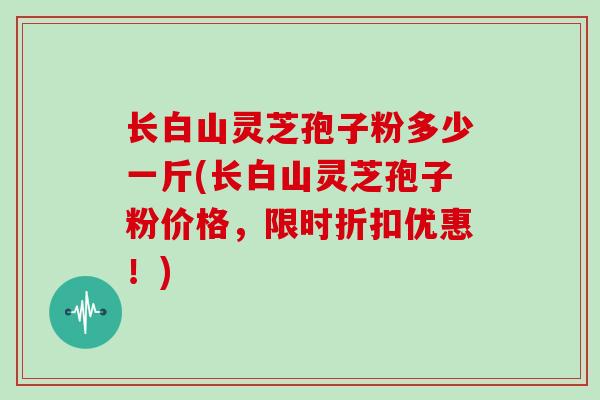 长白山灵芝孢子粉多少一斤(长白山灵芝孢子粉价格，限时折扣优惠！)