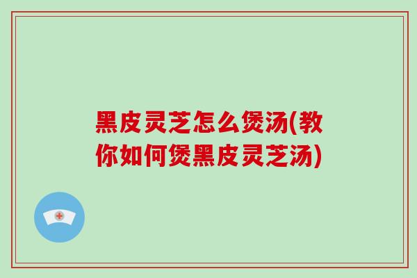 黑皮灵芝怎么煲汤(教你如何煲黑皮灵芝汤)