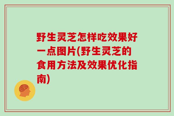 野生灵芝怎样吃效果好一点图片(野生灵芝的食用方法及效果优化指南)
