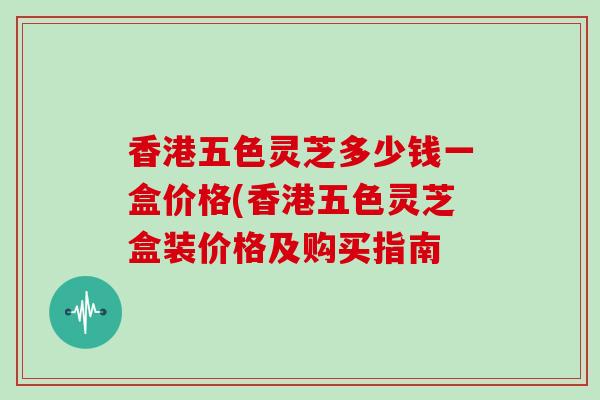 香港五色灵芝多少钱一盒价格(香港五色灵芝盒装价格及购买指南-第1张图片-灵芝大师 香港五色灵芝多少钱一盒价格(香港五色灵芝盒装价格及购买指南-第1张图片-灵芝大师