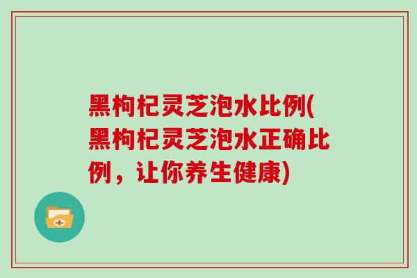 黑枸杞灵芝泡水比例(黑枸杞灵芝泡水正确比例，让你养生健康)
