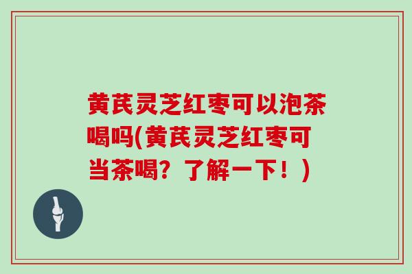 黄芪灵芝红枣可以泡茶喝吗(黄芪灵芝红枣可当茶喝？了解一下！)