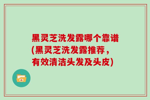 黑灵芝洗发露哪个靠谱(黑灵芝洗发露推荐，有效清洁头发及头皮)