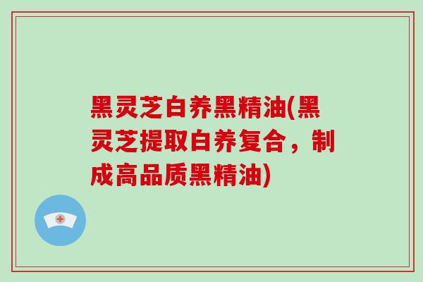 黑灵芝白养黑精油(黑灵芝提取白养复合，制成高品质黑精油)-第1张图片-灵芝大师