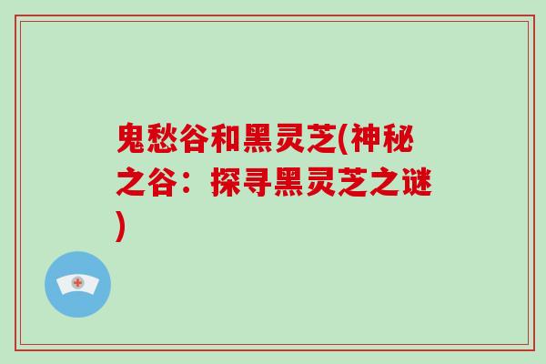 鬼愁谷和黑灵芝(神秘之谷：探寻黑灵芝之谜)