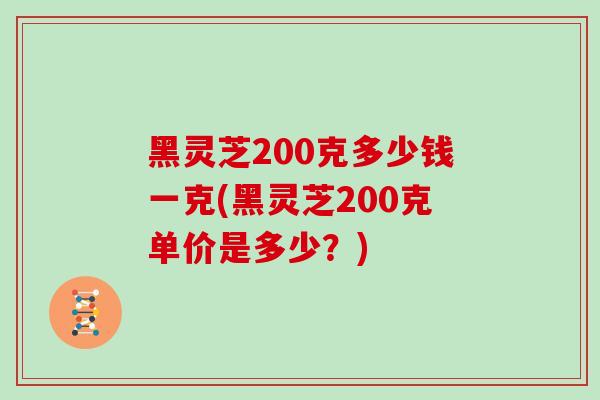 黑灵芝200克多少钱一克(黑灵芝200克单价是多少？)