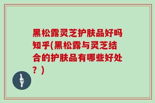黑松露灵芝护肤品好吗知乎(黑松露与灵芝结合的护肤品有哪些好处？)