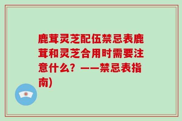 鹿茸灵芝配伍禁忌表鹿茸和灵芝合用时需要注意什么？——禁忌表指南)