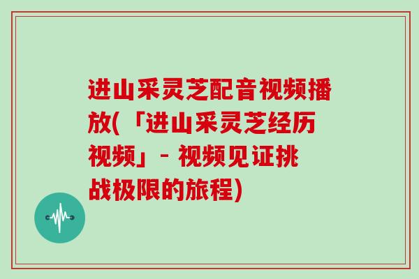 进山采灵芝配音视频播放(「进山采灵芝经历视频」- 视频见证挑战极限的旅程)