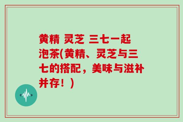 黄精 灵芝 三七一起泡茶(黄精、灵芝与三七的搭配，美味与滋补并存！)