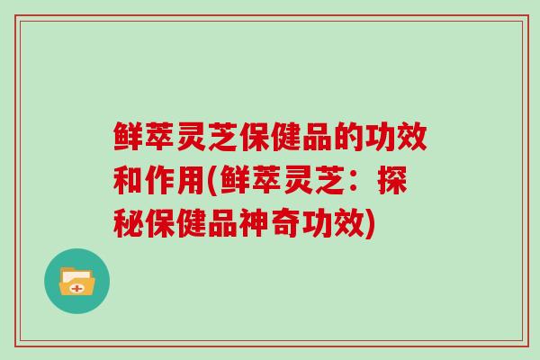 鲜萃灵芝保健品的功效和作用(鲜萃灵芝:探秘保健品神奇功效)-第1张图片-灵芝大师 鲜萃灵芝保健品的功效和作用(鲜萃灵芝:探秘保健品神奇功效)-第1张图片-灵芝大师