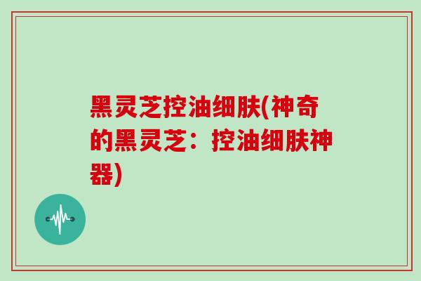 黑灵芝控油细肤(神奇的黑灵芝：控油细肤神器)