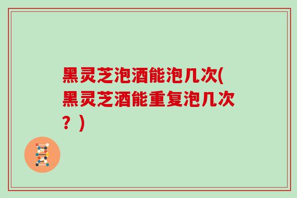 黑灵芝泡酒能泡几次(黑灵芝酒能重复泡几次？)