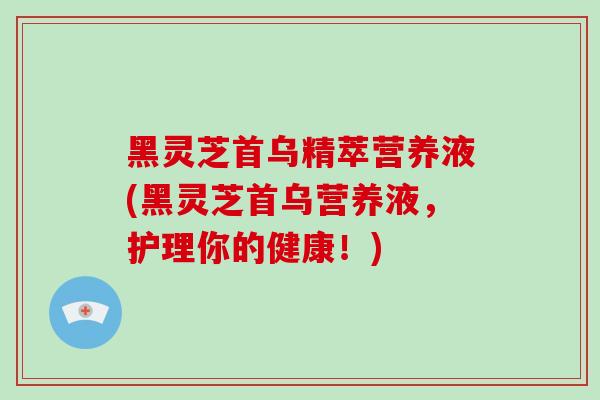 黑灵芝首乌精萃营养液(黑灵芝首乌营养液，护理你的健康！)