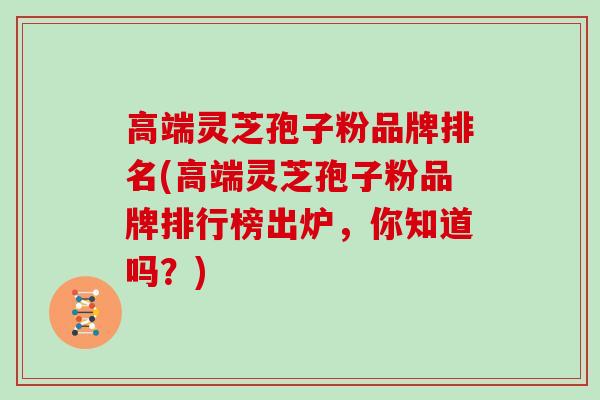 高端灵芝孢子粉品牌排名(高端灵芝孢子粉品牌排行榜出炉，你知道吗？)