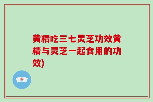 黄精吃三七灵芝功效黄精与灵芝一起食用的功效)