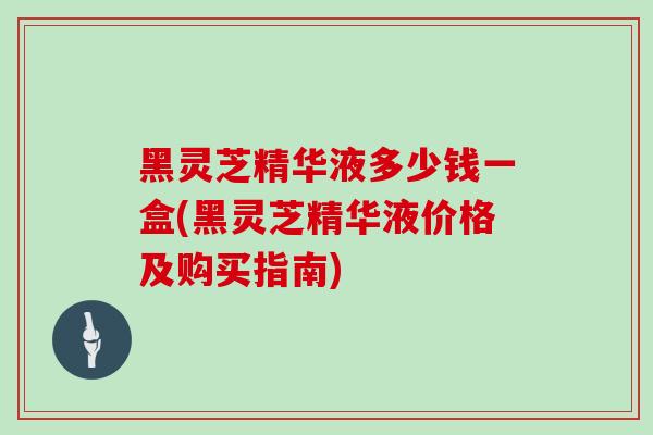 黑灵芝精华液多少钱一盒(黑灵芝精华液价格及购买指南)