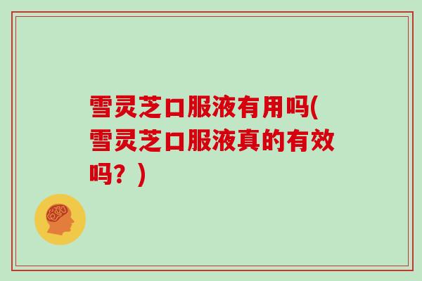 雪灵芝口服液有用吗(雪灵芝口服液真的有效吗？)
