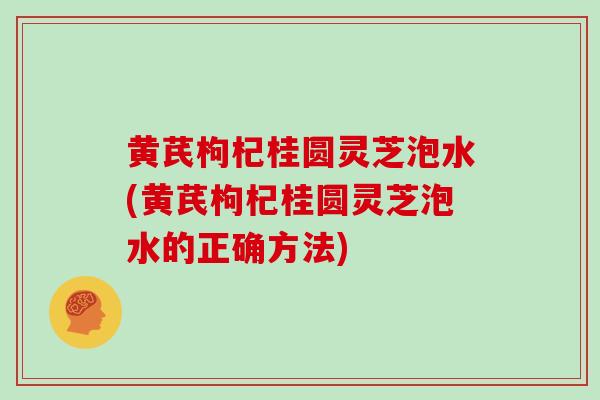 黄芪枸杞桂圆灵芝泡水(黄芪枸杞桂圆灵芝泡水的正确方法)