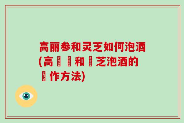 高丽参和灵芝如何泡酒(高麗參和靈芝泡酒的製作方法)
