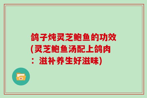 鸽子炖灵芝鲍鱼的功效(灵芝鲍鱼汤配上鸽肉：滋补养生好滋味)