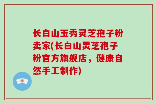 长白山玉秀灵芝孢子粉卖家(长白山灵芝孢子粉官方旗舰店，健康自然手工制作)
