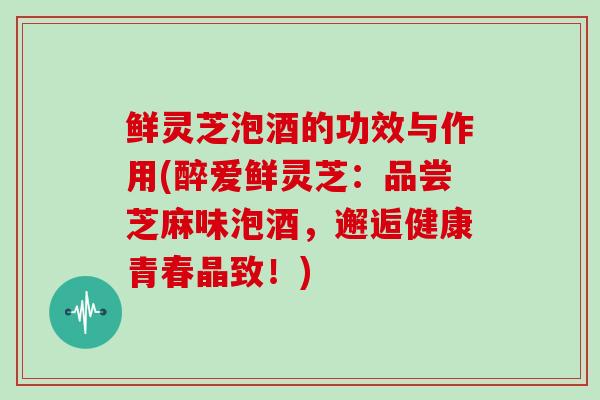 鲜灵芝泡酒的功效与作用(醉爱鲜灵芝：品尝芝麻味泡酒，邂逅健康青春晶致！)