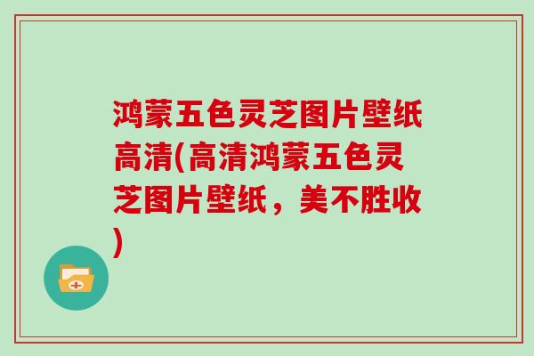 鸿蒙五色灵芝图片壁纸高清(高清鸿蒙五色灵芝图片壁纸，美不胜收)