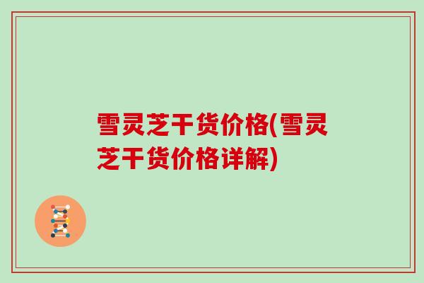 雪灵芝干货价格(雪灵芝干货价格详解)