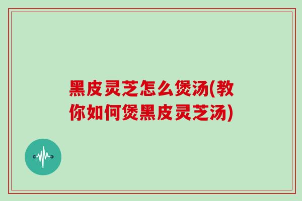 黑皮灵芝怎么煲汤(教你如何煲黑皮灵芝汤)