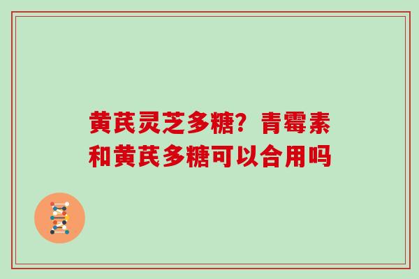 黄芪灵芝多糖？青霉素和黄芪多糖可以合用吗