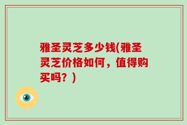 雅圣灵芝多少钱(雅圣灵芝价格如何，值得购买吗？)