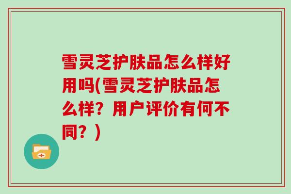 雪灵芝护肤品怎么样好用吗(雪灵芝护肤品怎么样？用户评价有何不同？)