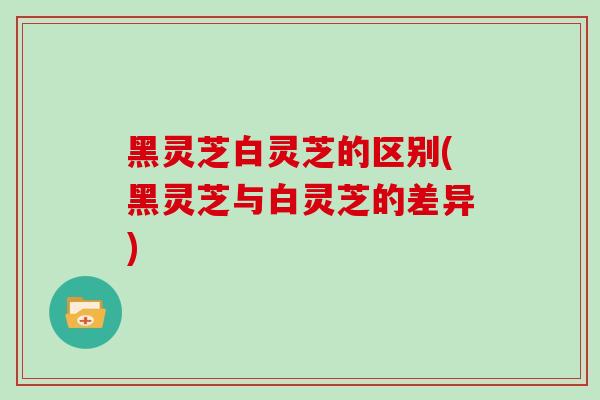 黑灵芝白灵芝的区别(黑灵芝与白灵芝的差异)