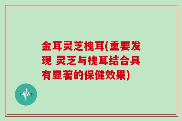 金耳灵芝槐耳(重要发现 灵芝与槐耳结合具有显著的保健效果)