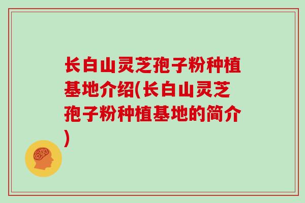 长白山灵芝孢子粉种植基地介绍(长白山灵芝孢子粉种植基地的简介)