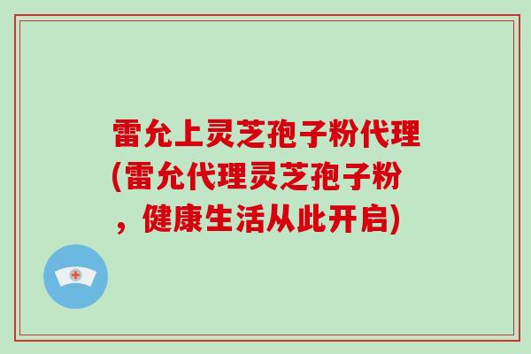 雷允上灵芝孢子粉代理(雷允代理灵芝孢子粉，健康生活从此开启)