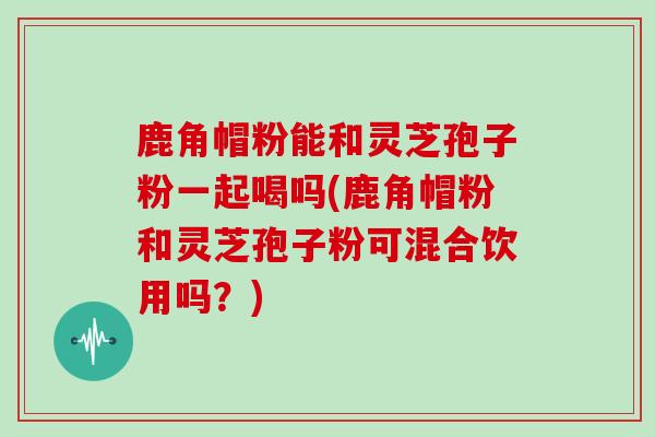 鹿角帽粉能和灵芝孢子粉一起喝吗(鹿角帽粉和灵芝孢子粉可混合饮用吗？)