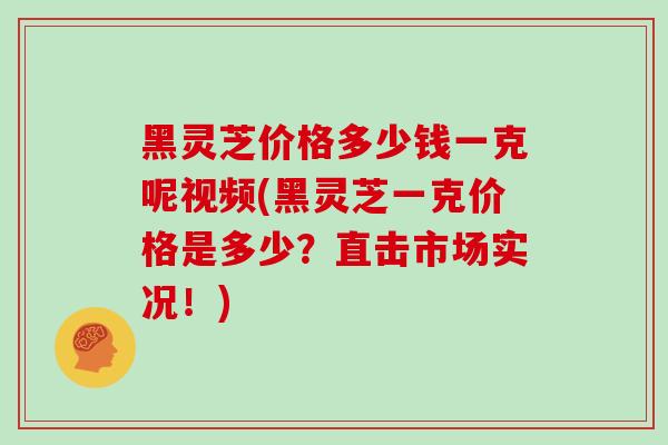 黑灵芝价格多少钱一克呢视频(黑灵芝一克价格是多少？直击市场实况！)