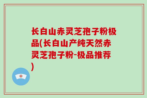 长白山赤灵芝孢子粉极品(长白山产纯天然赤灵芝孢子粉-极品推荐)