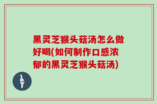 黑灵芝猴头菇汤怎么做好喝(如何制作口感浓郁的黑灵芝猴头菇汤)