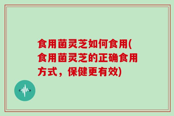 食用菌灵芝如何食用(食用菌灵芝的正确食用方式，保健更有效)