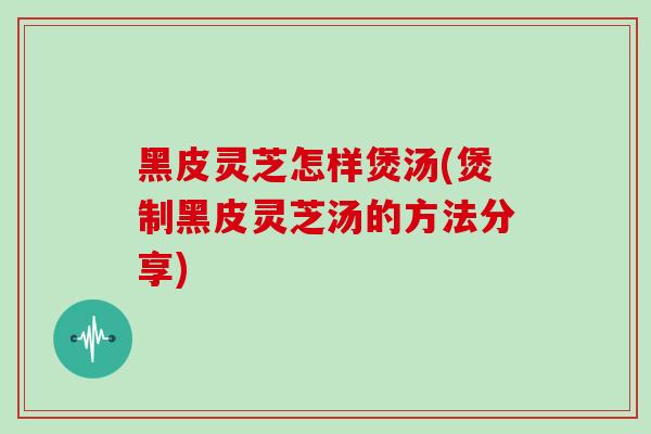黑皮灵芝怎样煲汤(煲制黑皮灵芝汤的方法分享)
