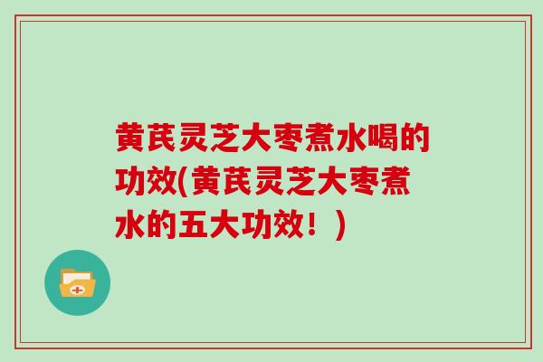 黄芪灵芝大枣煮水喝的功效(黄芪灵芝大枣煮水的五大功效！)
