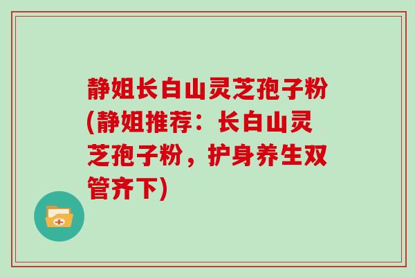 静姐长白山灵芝孢子粉(静姐推荐：长白山灵芝孢子粉，护身养生双管齐下)