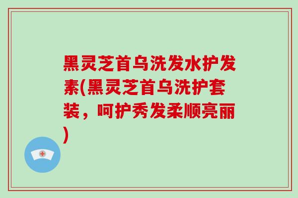 黑灵芝首乌洗发水护发素(黑灵芝首乌洗护套装，呵护秀发柔顺亮丽)
