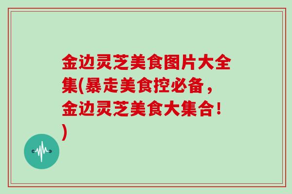 金边灵芝美食图片大全集(暴走美食控必备，金边灵芝美食大集合！)