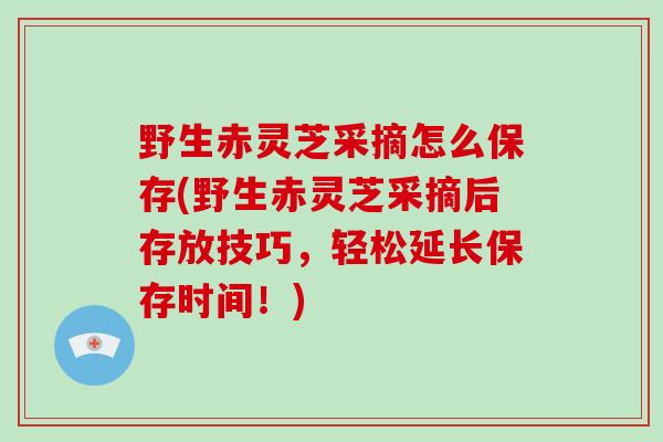 野生赤灵芝采摘怎么保存(野生赤灵芝采摘后存放技巧，轻松延长保存时间！)